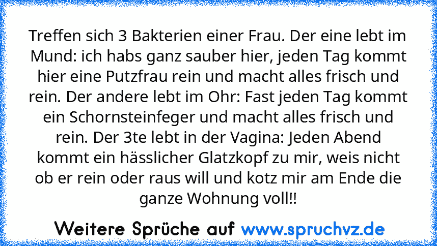 Treffen sich 3 Bakterien einer Frau. Der eine lebt im Mund: ich habs ganz sauber hier, jeden Tag kommt hier eine Putzfrau rein und macht alles frisch und rein. Der andere lebt im Ohr: Fast jeden Tag kommt ein Schornsteinfeger und macht alles frisch und rein. Der 3te lebt in der Vagina: Jeden Abend kommt ein hässlicher Glatzkopf zu mir, weis nicht ob er rein oder raus will und kotz mir am Ende die ...