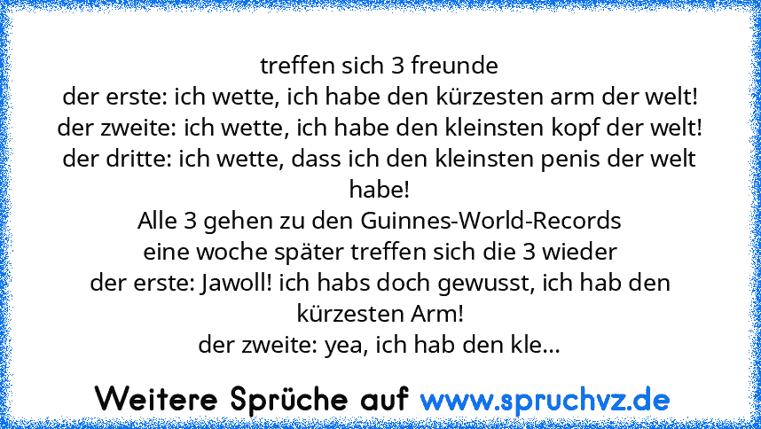 treffen sich 3 freunde
der erste: ich wette, ich habe den kürzesten arm der welt!
der zweite: ich wette, ich habe den kleinsten kopf der welt!
der dritte: ich wette, dass ich den kleinsten penis der welt habe!
Alle 3 gehen zu den Guinnes-World-Records
eine woche später treffen sich die 3 wieder
der erste: Jawoll! ich habs doch gewusst, ich hab den kürzesten Arm!
der zweite: yea, ich hab den kle...