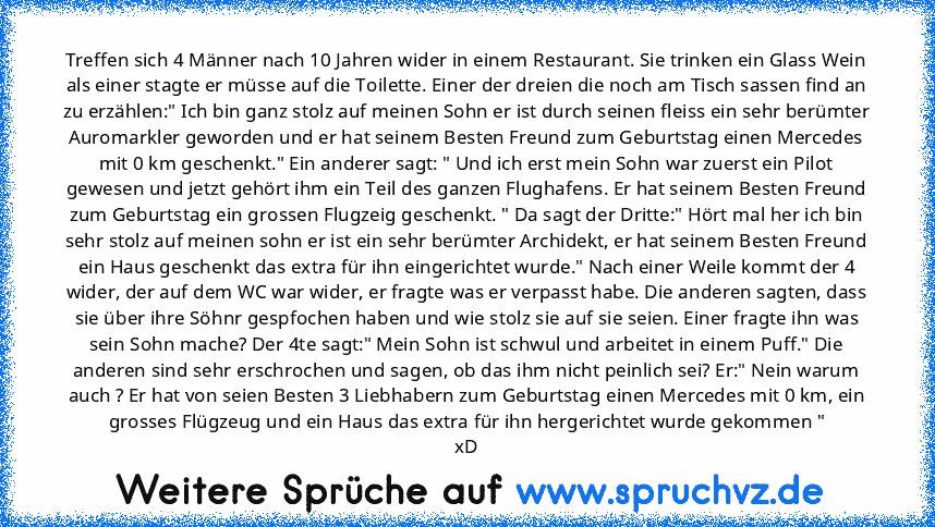 Treffen sich 4 Männer nach 10 Jahren wider in einem Restaurant. Sie trinken ein Glass Wein als einer stagte er müsse auf die Toilette. Einer der dreien die noch am Tisch sassen find an zu erzählen:" Ich bin ganz stolz auf meinen Sohn er ist durch seinen fleiss ein sehr berümter Auromarkler geworden und er hat seinem Besten Freund zum Geburtstag einen Mercedes mit 0 km geschenkt." Ein anderer sa...