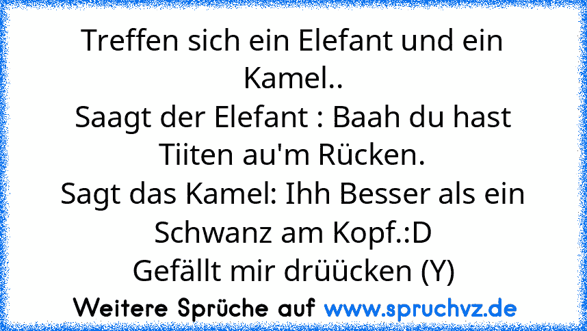 Treffen sich ein Elefant und ein Kamel..
Saagt der Elefant : Baah du hast Tiiten au'm Rücken.
Sagt das Kamel: Ihh Besser als ein Schwanz am Kopf.:D
Gefällt mir drüücken (Y)