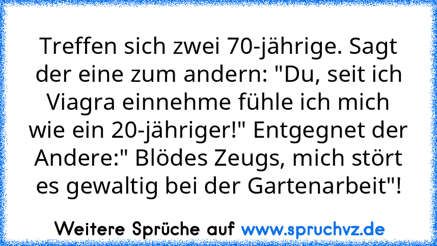 Treffen sich zwei 70-jährige. Sagt der eine zum andern: "Du, seit ich Viagra einnehme fühle ich mich wie ein 20-jähriger!" Entgegnet der Andere:" Blödes Zeugs, mich stört es gewaltig bei der Gartenarbeit"!