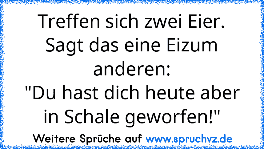 Treffen sich zwei Eier.
Sagt das eine Eizum anderen:
"Du hast dich heute aber in Schale geworfen!"