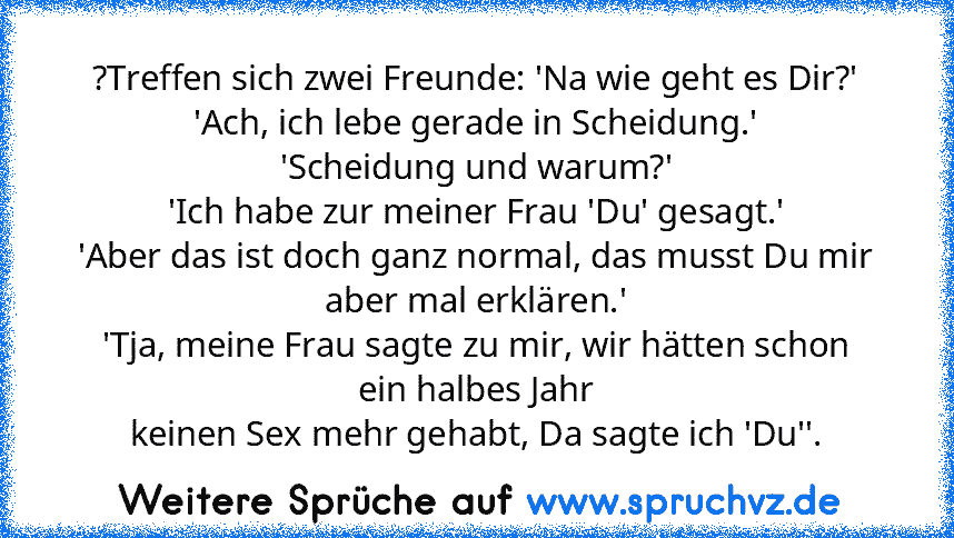 ?Treffen sich zwei Freunde: 'Na wie geht es Dir?'
'Ach, ich lebe gerade in Scheidung.'
'Scheidung und warum?'
'Ich habe zur meiner Frau 'Du' gesagt.'
'Aber das ist doch ganz normal, das musst Du mir aber mal erklären.'
'Tja, meine Frau sagte zu mir, wir hätten schon ein halbes Jahr
keinen Sex mehr gehabt, Da sagte ich 'Du''.