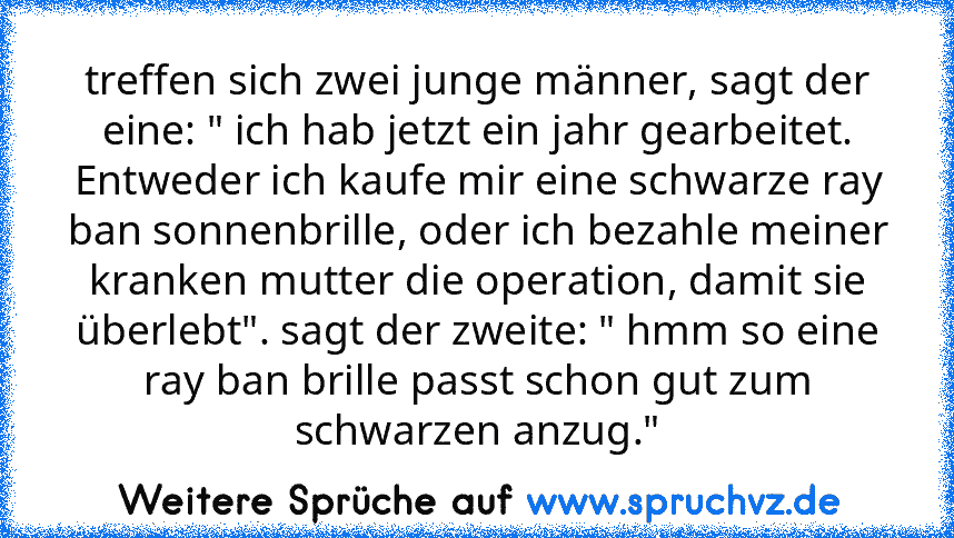 treffen sich zwei junge männer, sagt der eine: " ich hab jetzt ein jahr gearbeitet. Entweder ich kaufe mir eine schwarze ray ban sonnenbrille, oder ich bezahle meiner kranken mutter die operation, damit sie überlebt". sagt der zweite: " hmm so eine ray ban brille passt schon gut zum schwarzen anzug."