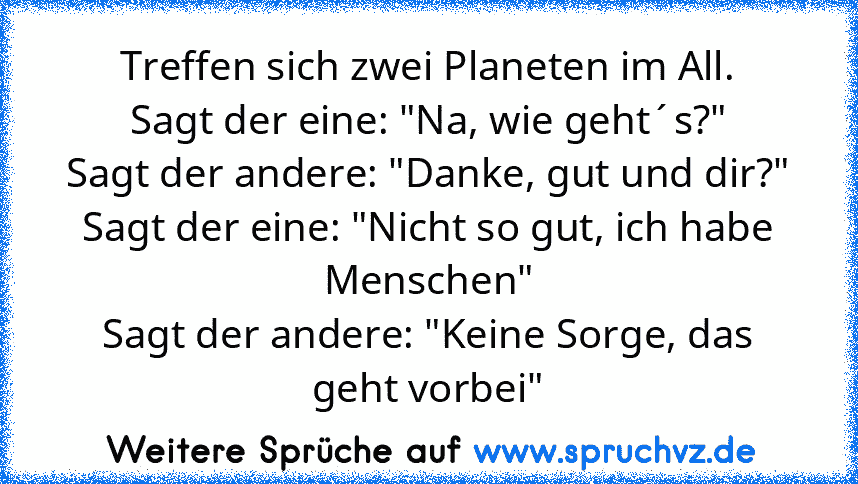 Treffen sich zwei Planeten im All.
Sagt der eine: "Na, wie geht´s?"
Sagt der andere: "Danke, gut und dir?"
Sagt der eine: "Nicht so gut, ich habe Menschen"
Sagt der andere: "Keine Sorge, das geht vorbei"