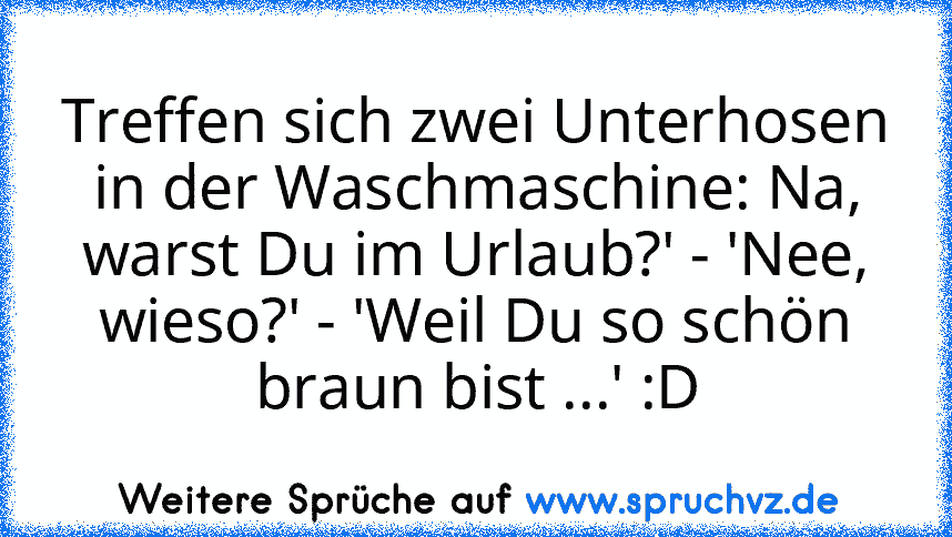 Treffen sich zwei Unterhosen in der Waschmaschine: Na, warst Du im Urlaub?' - 'Nee, wieso?' - 'Weil Du so schön braun bist ...' :D