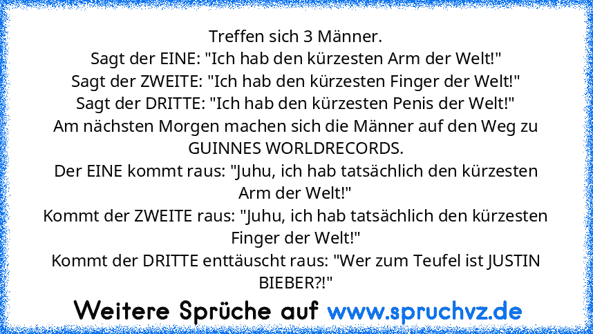 Treffen sich﻿ 3 Männer.
Sagt der EINE: "Ich hab den kürzesten Arm der Welt!"
Sagt der ZWEITE: "Ich hab den kürzesten Finger der Welt!"
Sagt der DRITTE: "Ich hab den kürzesten Penis der Welt!"
Am nächsten Morgen machen sich die Männer auf den Weg zu GUINNES WORLDRECORDS.
Der EINE kommt raus: "Juhu, ich hab tatsächlich den kürzesten Arm der Welt!"
Kommt der ZWEITE raus: "Juhu, ich hab tatsächlich...