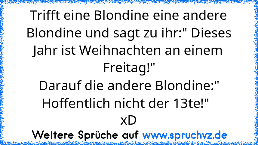 Trifft eine Blondine eine andere Blondine und sagt zu ihr:" Dieses Jahr ist Weihnachten an einem Freitag!"
Darauf die andere Blondine:" Hoffentlich nicht der 13te!"  
xD