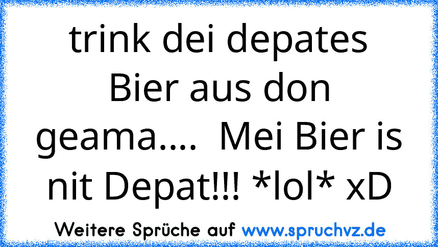 trink dei depates Bier aus don geama....  Mei Bier is nit Depat!!! *lol* xD