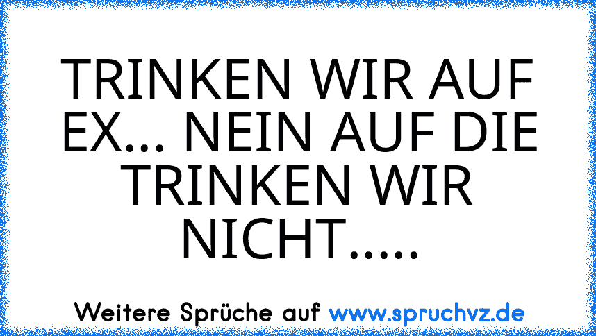 TRINKEN WIR AUF EX... NEIN AUF DIE TRINKEN WIR NICHT.....