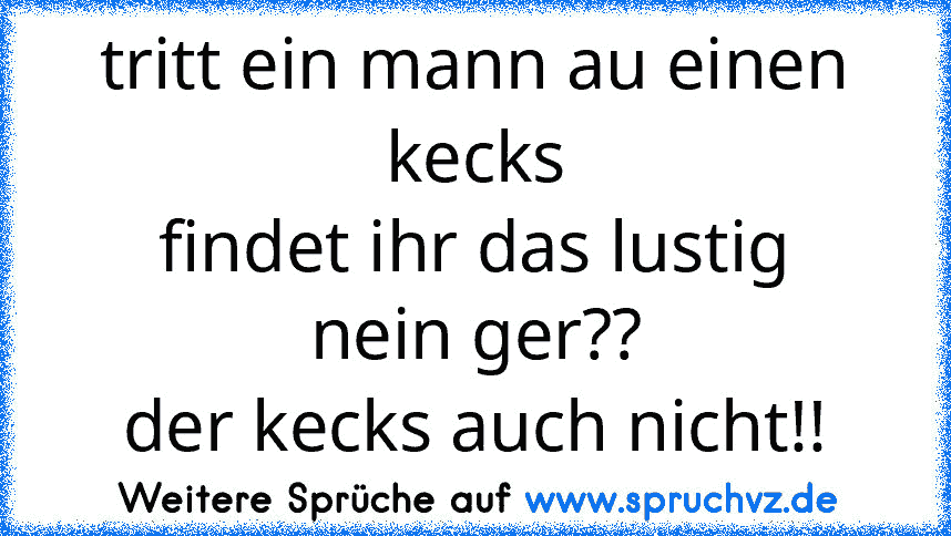 tritt ein mann au einen kecks
findet ihr das lustig
nein ger??
der kecks auch nicht!!