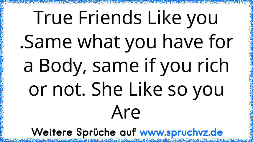 True Friends Like you .Same what you have for a Body, same if you rich or not. She Like so you Are