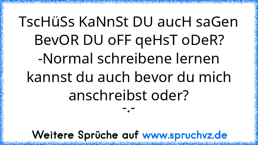 TscHüSs KaNnSt DU aucH saGen BevOR DU oFF qeHsT oDeR?
-Normal schreibene lernen kannst du auch bevor du mich anschreibst oder?
-.-