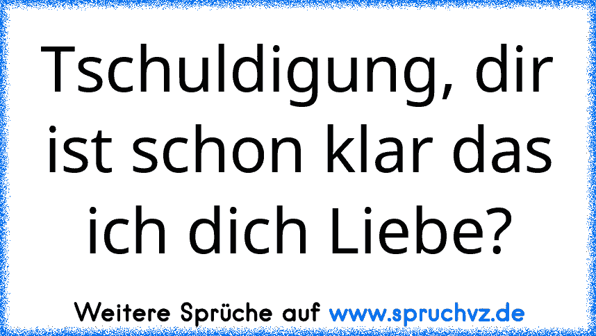 Tschuldigung, dir ist schon klar das ich dich Liebe?