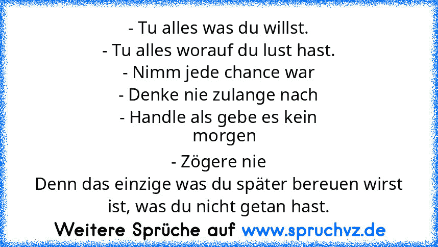 - Tu alles was du willst.
- Tu alles worauf du lust hast.
- Nimm jede chance war
- Denke nie zulange nach
- Handle als gebe es kein
   morgen
- Zögere nie
Denn das einzige was du später bereuen wirst ist, was du nicht getan hast.