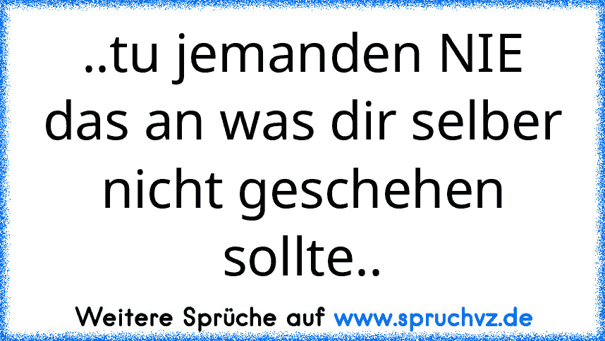 ..tu jemanden NIE das an was dir selber nicht geschehen sollte..