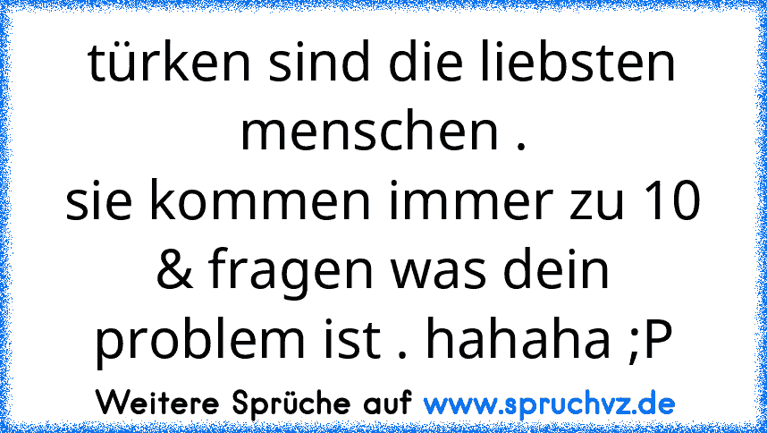 türken sind die liebsten menschen .
sie kommen immer zu 10 & fragen was dein problem ist . hahaha ;P