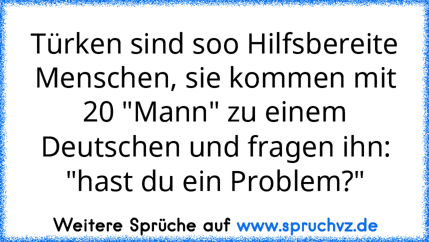 Türken sind soo Hilfsbereite Menschen, sie kommen mit 20 "Mann" zu einem Deutschen und fragen ihn:
"hast du ein Problem?"