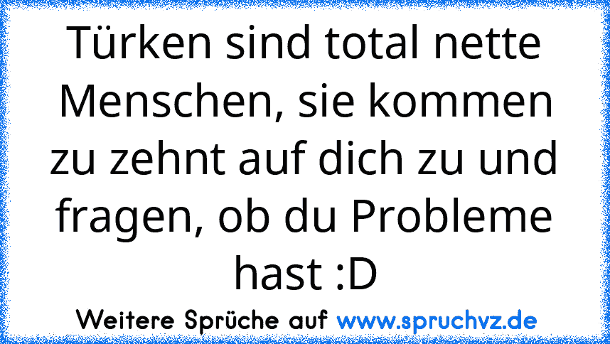 Türken sind total nette Menschen, sie kommen zu zehnt auf dich zu und fragen, ob du Probleme hast :D