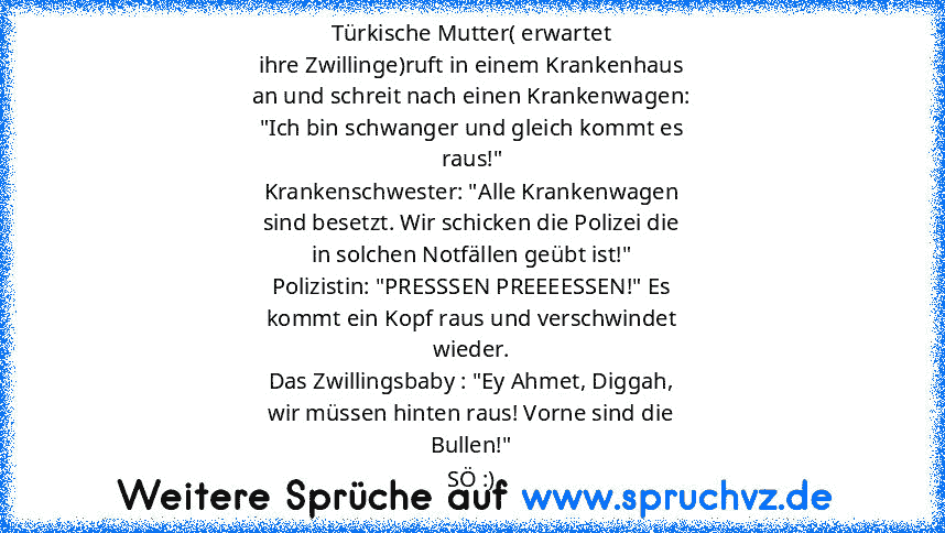 Türkische Mutter( erwartet
ihre Zwillinge)ruft in einem Krankenhaus
an und schreit nach einen Krankenwagen:
"Ich bin schwanger und gleich kommt es
raus!"
Krankenschwester: "Alle Krankenwagen
sind besetzt. Wir schicken die Polizei die
in solchen Notfällen geübt ist!"
Polizistin: "PRESSSEN PREEEESSEN!" Es
kommt ein Kopf raus und verschwindet
wieder.
Das Zwillingsbaby : "Ey Ahmet, Diggah,
wir müss...