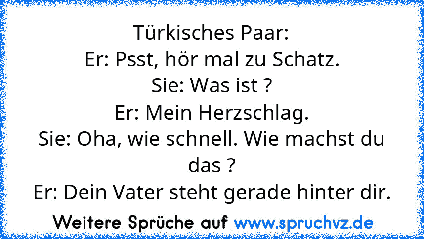 Türkisches Paar:
Er: Psst, hör mal zu Schatz.
Sie: Was ist ?
Er: Mein Herzschlag.
Sie: Oha, wie schnell. Wie machst du das ?
Er: Dein Vater steht gerade hinter dir.