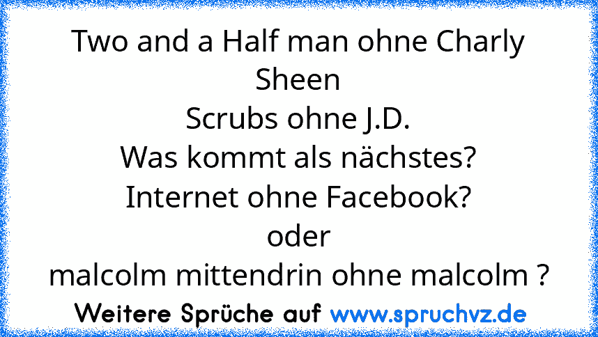 Two and a Half man ohne Charly Sheen
Scrubs ohne J.D.
Was kommt als nächstes?
Internet ohne Facebook?
oder
malcolm mittendrin ohne malcolm ?