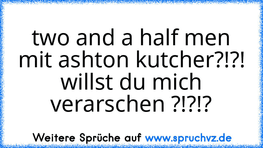 two and a half men mit ashton kutcher?!?!
willst du mich verarschen ?!?!?