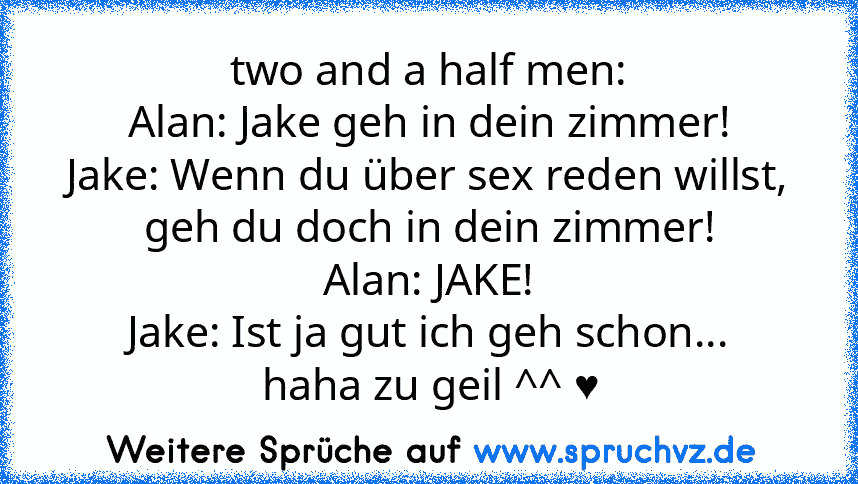 two and a half men:
Alan: Jake geh in dein zimmer!
Jake: Wenn du über sex reden willst, geh du doch in dein zimmer!
Alan: JAKE!
Jake: Ist ja gut ich geh schon...
haha zu geil ^^ ♥