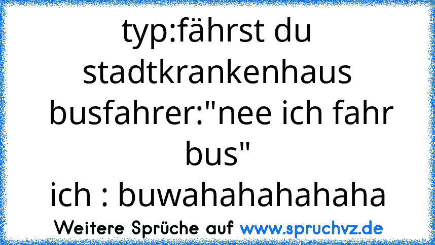 typ:fährst du stadtkrankenhaus
 busfahrer:"nee ich fahr bus"
ich : buwahahahahaha