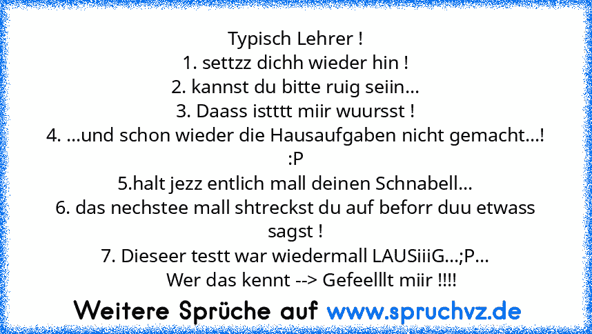 Typisch Lehrer !
1. settzz dichh wieder hin !
2. kannst du bitte ruig seiin...
3. Daass istttt miir wuursst !
4. ...und schon wieder die Hausaufgaben nicht gemacht...! :P
5.halt jezz entlich mall deinen Schnabell...
6. das nechstee mall shtreckst du auf beforr duu etwass sagst !
7. Dieseer testt war wiedermall LAUSiiiG...;P...
       Wer das kennt --> Gefeelllt miir !!!!