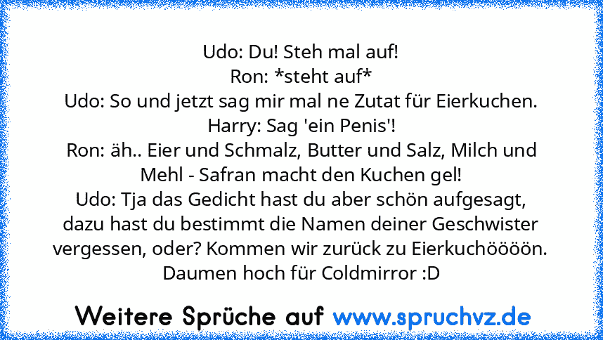 Udo: Du! Steh mal auf!
Ron: *steht auf*
Udo: So und jetzt sag mir mal ne Zutat für Eierkuchen.
Harry: Sag 'ein Penis'!
Ron: äh.. Eier und Schmalz, Butter und Salz, Milch und Mehl - Safran macht den Kuchen gel!
Udo: Tja das Gedicht hast du aber schön aufgesagt, dazu hast du bestimmt die Namen deiner Geschwister vergessen, oder? Kommen wir zurück zu Eierkuchöööön.
Daumen hoch für Coldmirror :D...