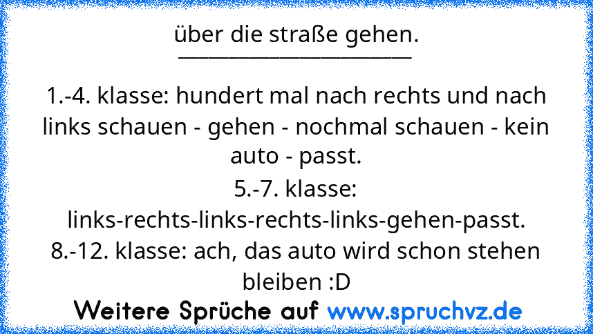 über die straße gehen.
_______________________
1.-4. klasse: hundert mal nach rechts und nach links schauen - gehen - nochmal schauen - kein auto - passt.
5.-7. klasse: links-rechts-links-rechts-links-gehen-passt.
8.-12. klasse: ach, das auto wird schon stehen bleiben :D