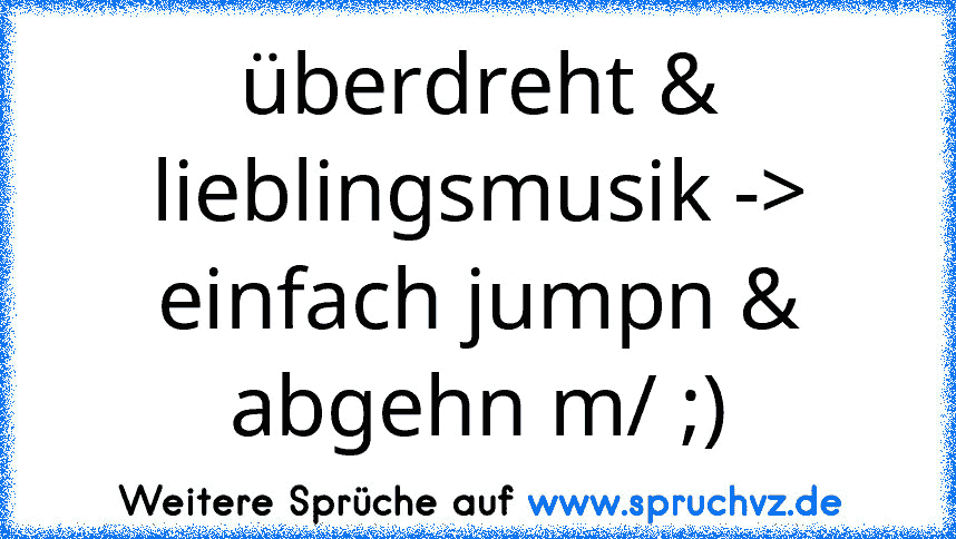 überdreht & lieblingsmusik -> einfach jumpn & abgehn m/ ;)