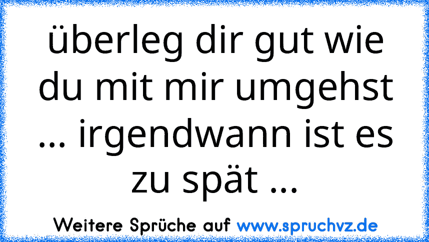 überleg dir gut wie du mit mir umgehst ... irgendwann ist es zu spät ...