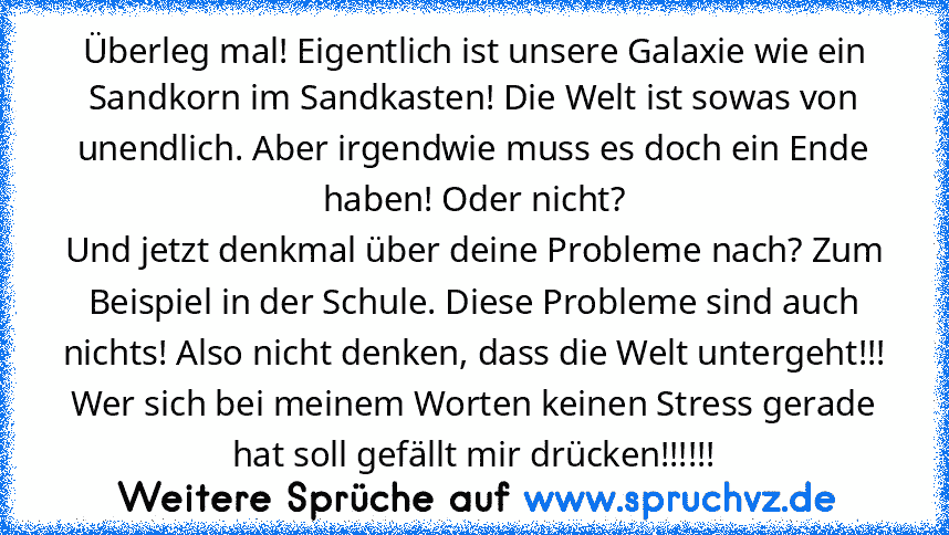 Überleg mal! Eigentlich ist unsere Galaxie wie ein Sandkorn im Sandkasten! Die Welt ist sowas von unendlich. Aber irgendwie muss es doch ein Ende haben! Oder nicht?
Und jetzt denkmal über deine Probleme nach? Zum Beispiel in der Schule. Diese Probleme sind auch nichts! Also nicht denken, dass die Welt untergeht!!!
Wer sich bei meinem Worten keinen Stress gerade hat soll gefällt mir drücken!!!!!!...