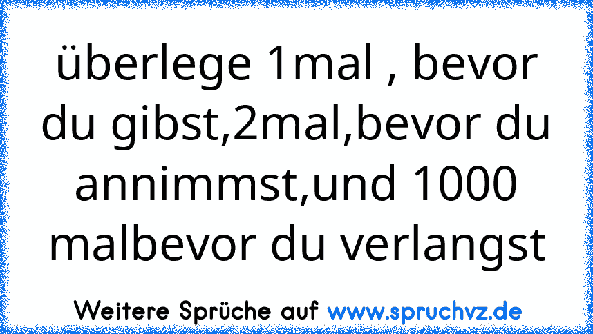 überlege 1mal , bevor du gibst,2mal,bevor du annimmst,und 1000 malbevor du verlangst