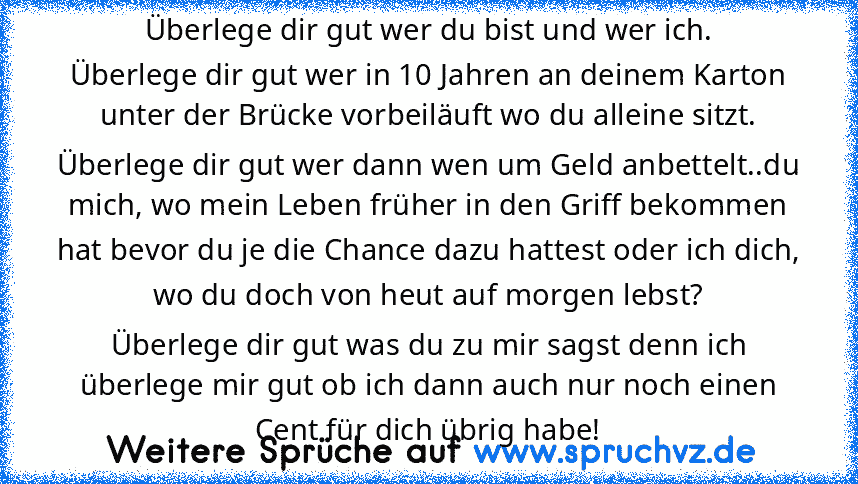 Überlege dir gut wer du bist und wer ich.
Überlege dir gut wer in 10 Jahren an deinem Karton unter der Brücke vorbeiläuft wo du alleine sitzt.
Überlege dir gut wer dann wen um Geld anbettelt..du mich, wo mein Leben früher in den Griff bekommen hat bevor du je die Chance dazu hattest oder ich dich, wo du doch von heut auf morgen lebst?
Überlege dir gut was du zu mir sagst denn ich überlege mir g...