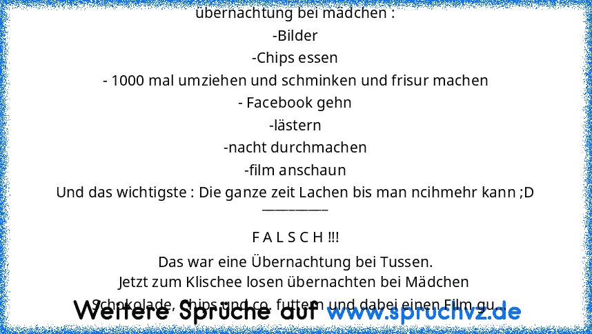 übernachtung bei mädchen :
-Bilder
-Chips essen
- 1000 mal umziehen und schminken und frisur machen
- Facebook gehn
-lästern
-nacht durchmachen
-film anschaun
Und das wichtigste : Die ganze zeit Lachen bis man ncihmehr kann ;D
__________
F A L S C H !!!
Das war eine Übernachtung bei Tussen.
Jetzt zum Klischee losen übernachten bei Mädchen
- Schokolade, Chips und co. futtern und dabei einen Film gu...