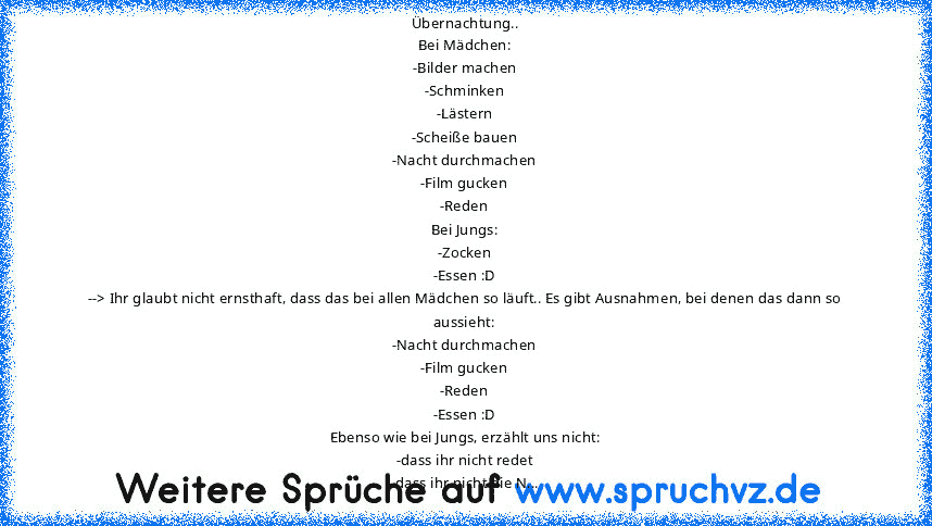 Übernachtung..
Bei Mädchen:
-Bilder machen
-Schminken
-Lästern
-Scheiße bauen
-Nacht durchmachen
-Film gucken
-Reden
Bei Jungs:
-Zocken
-Essen :D
--> Ihr glaubt nicht ernsthaft, dass das bei allen Mädchen so läuft.. Es gibt Ausnahmen, bei denen das dann so aussieht:
-Nacht durchmachen
-Film gucken
-Reden
-Essen :D
Ebenso wie bei Jungs, erzählt uns nicht:
-dass ihr nicht redet
-dass ihr nicht di...