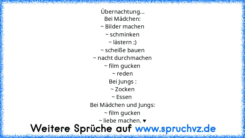 Übernachtung...
Bei Mädchen:
~ Bilder machen
~ schminken
~ lästern ;)
~ scheiße bauen
~ nacht durchmachen
~ film gucken
~ reden
Bei Jungs :
~ Zocken
~ Essen 
Bei Mädchen und Jungs:
~ film gucken
~ liebe machen. ♥