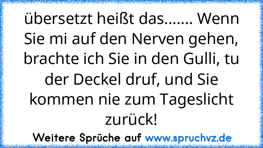 übersetzt heißt das....... Wenn Sie mi auf den Nerven gehen, brachte ich Sie in den Gulli, tu der Deckel druf, und Sie kommen nie zum Tageslicht zurück!