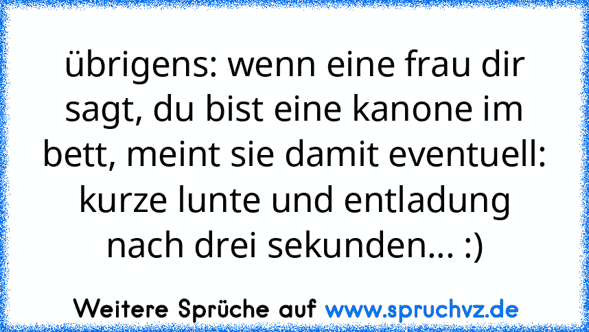 übrigens: wenn eine frau dir sagt, du bist eine kanone im bett, meint sie damit eventuell: kurze lunte und entladung nach drei sekunden... :)