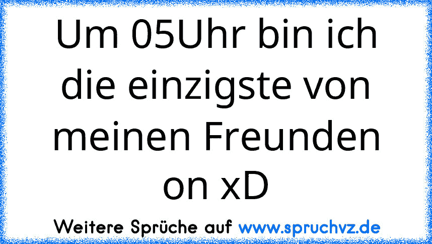 Um 05Uhr bin ich die einzigste von meinen Freunden on xD