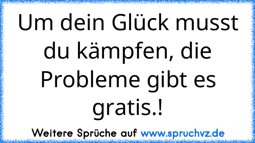 Um dein Glück musst du kämpfen, die Probleme gibt es gratis.!