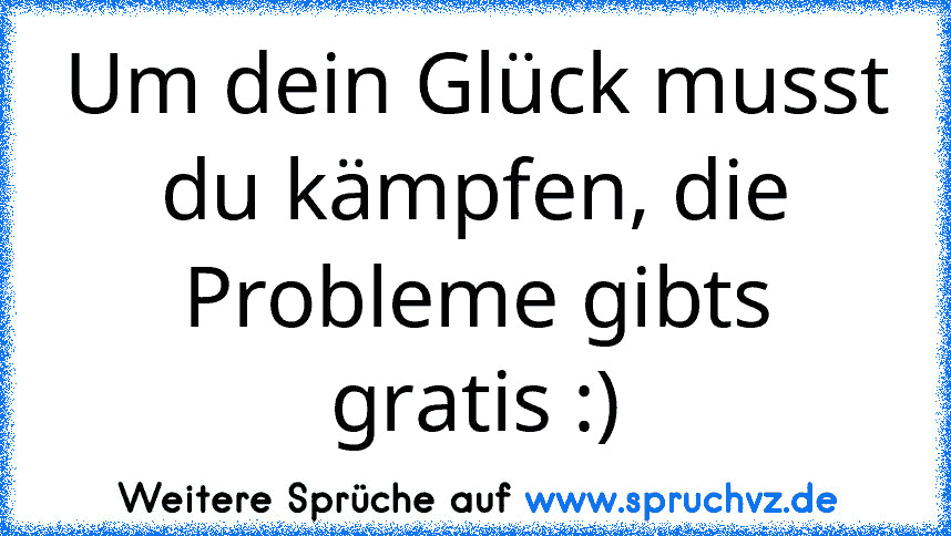 Um dein Glück musst du kämpfen, die Probleme gibts gratis :)