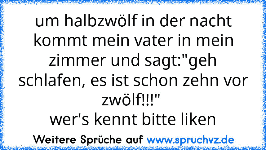 um halbzwölf in der nacht kommt mein vater in mein zimmer und sagt:"geh schlafen, es ist schon zehn vor zwölf!!!" 
wer's kennt bitte liken