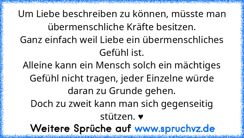 Um Liebe beschreiben zu können, müsste man übermenschliche Kräfte besitzen.
Ganz einfach weil Liebe ein übermenschliches Gefühl ist.
Alleine kann ein Mensch solch ein mächtiges Gefühl nicht tragen, jeder Einzelne würde daran zu Grunde gehen.
Doch zu zweit kann man sich gegenseitig stützen. ♥