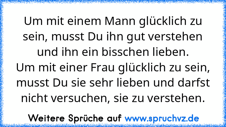 Um mit einem Mann glücklich zu sein, musst Du ihn gut verstehen und ihn ein bisschen lieben.
Um mit einer Frau glücklich zu sein, musst Du sie sehr lieben und darfst nicht versuchen, sie zu verstehen.