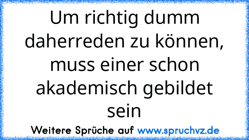 Um richtig dumm daherreden zu können, muss einer schon akademisch gebildet sein