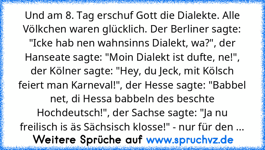 Und am 8. Tag erschuf Gott die Dialekte. Alle Völkchen waren glücklich. Der Berliner sagte: "Icke hab nen wahnsinns Dialekt, wa?", der Hanseate sagte: "Moin Dialekt ist dufte, ne!", der Kölner sagte: "Hey, du Jeck, mit Kölsch feiert man Karneval!", der Hesse sagte: "Babbel net, di Hessa babbeln des beschte Hochdeutsch!", der Sachse sagte: "Ja nu freilisch is äs Sächsisch klosse!" - nur für den ...